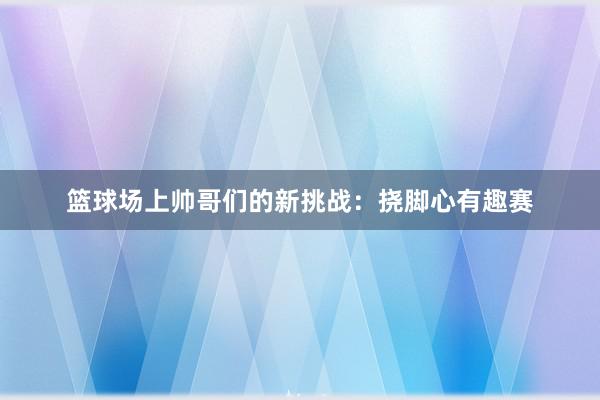 篮球场上帅哥们的新挑战：挠脚心有趣赛