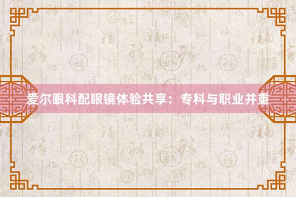 爱尔眼科配眼镜体验共享：专科与职业并重